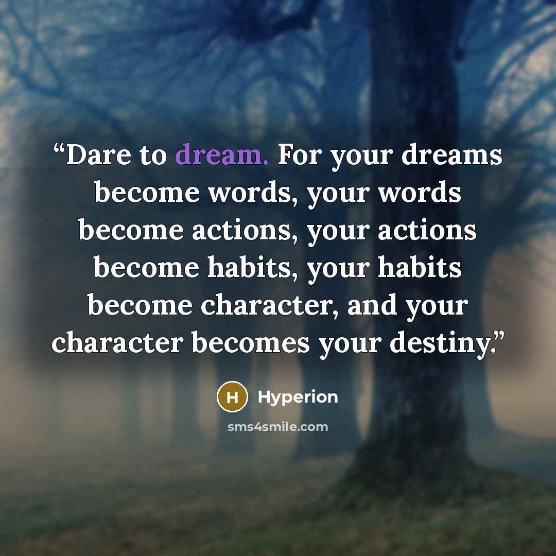 “Dare to dream. For your dreams become words, your words become actions, your actions become habits, your habits become character, and your character becomes your destiny.” quote by Hyperion