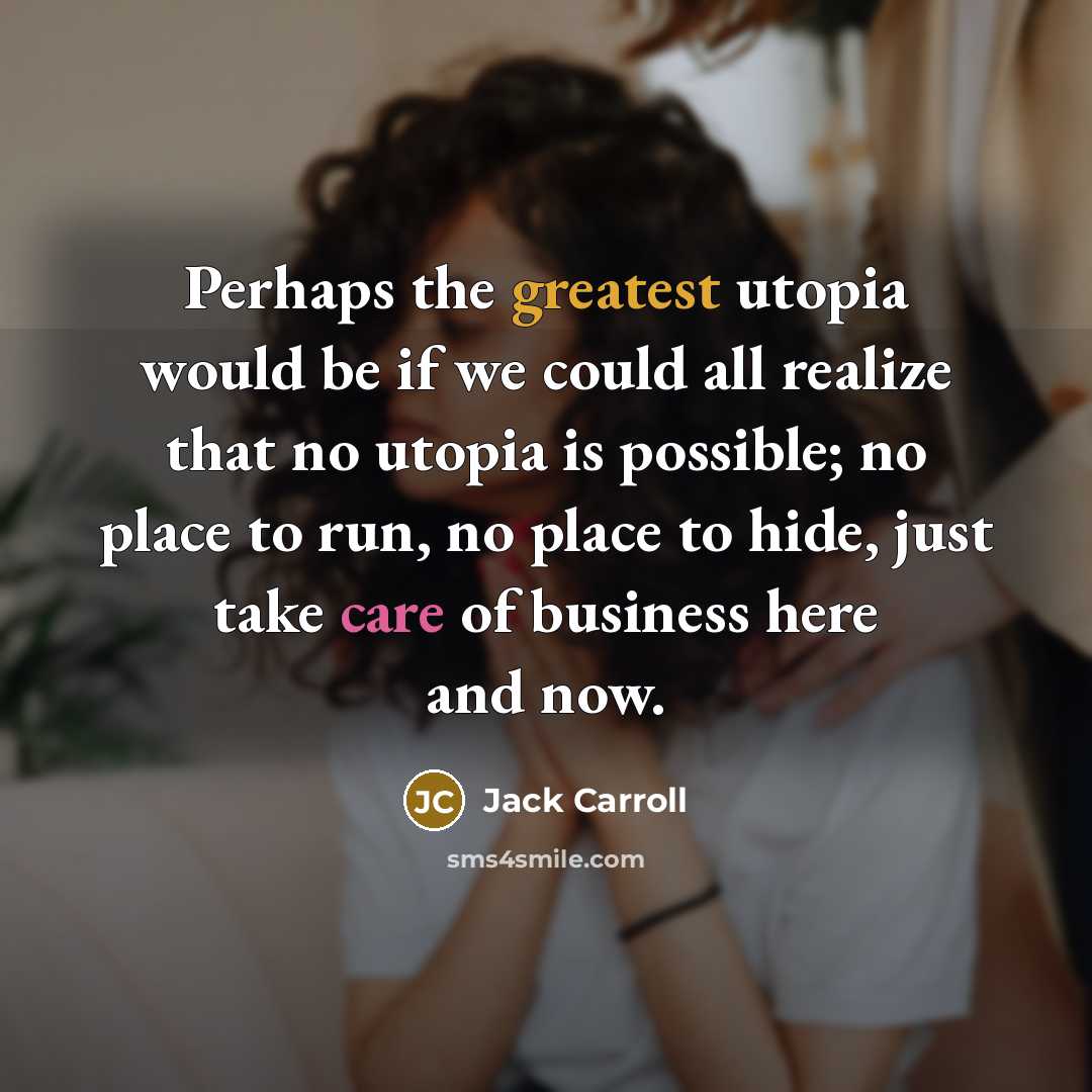 “Perhaps the greatest utopia would be if we could all realize that no utopia is possible; no place to run, no place to hide, just take care of business here and now.” quote by Jack Carroll