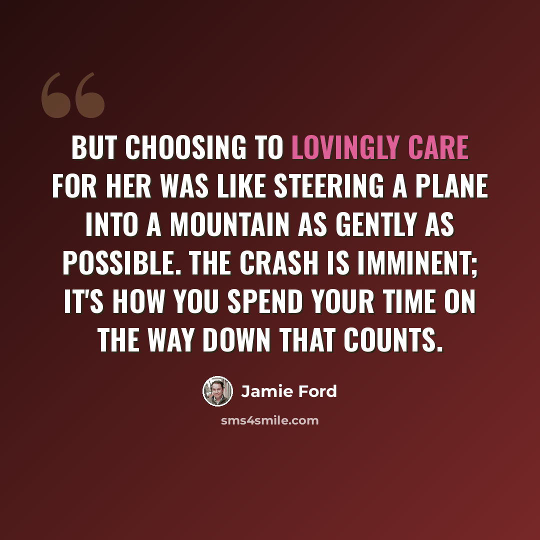 “But choosing to lovingly care for her was like steering a plane into a mountain as gently as possible. The crash is imminent; it's how you spend your time on the way down that counts.” quote by Jamie Ford
