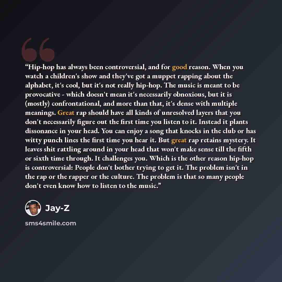 “Hip-hop has always been controversial, and for good reason. When you watch a children's show and they've got a muppet rapping about the alphabet, it's cool, but it's not really hip-hop. The music is meant to be provocative - which doesn't mean it's necessarily obnoxious, but it is (mostly)…” quote by Jay-Z
