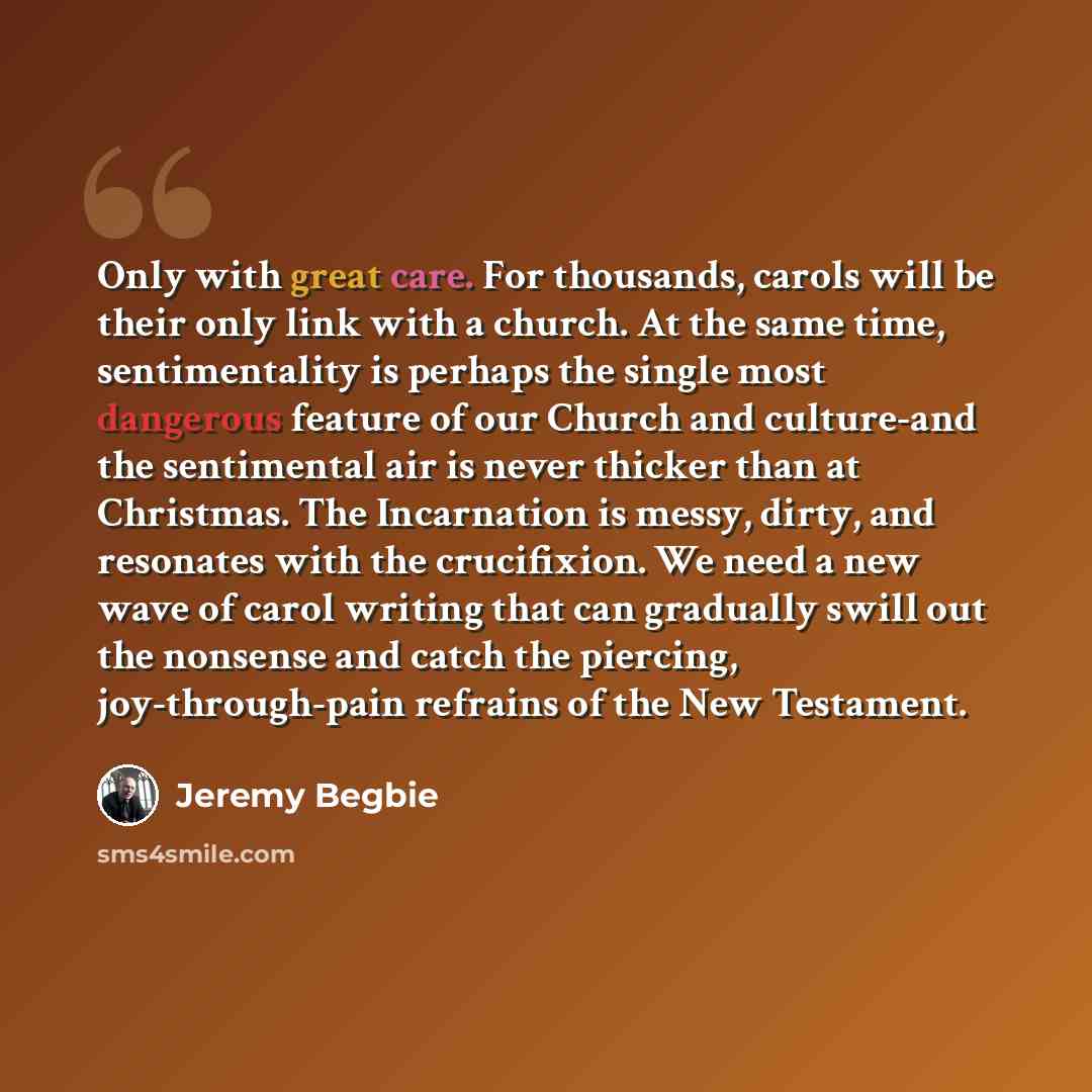 “Only with great care. For thousands, carols will be their only link with a church. At the same time, sentimentality is perhaps the single most dangerous feature of our Church and culture-and the sentimental air is never thicker than at Christmas. The Incarnation is messy, dirty, and resonates with…” quote by Jeremy Begbie