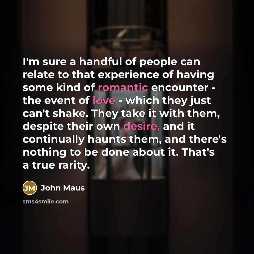 “I'm sure a handful of people can relate to that experience of having some kind of romantic encounter - the event of love - which they just can't shake. They take it with them, despite their own desire, and it continually haunts them, and there's nothing to be done about it. That's a true rarity.” quote by John Maus