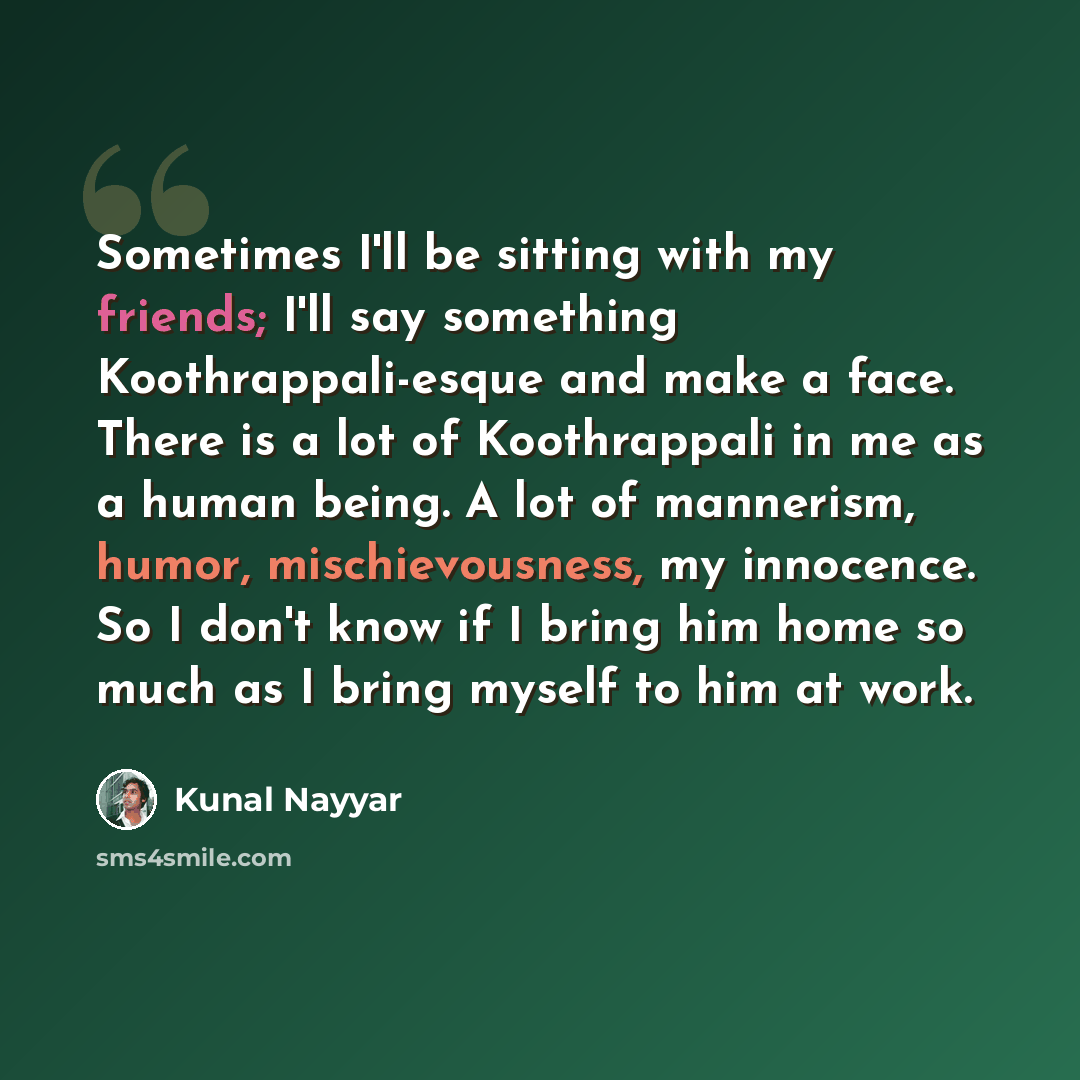 “Sometimes I'll be sitting with my friends; I'll say something Koothrappali-esque and make a face. There is a lot of Koothrappali in me as a human being. A lot of mannerism, humor, mischievousness, my innocence. So I don't know if I bring him home so much as I bring myself to him at work.” quote by Kunal Nayyar