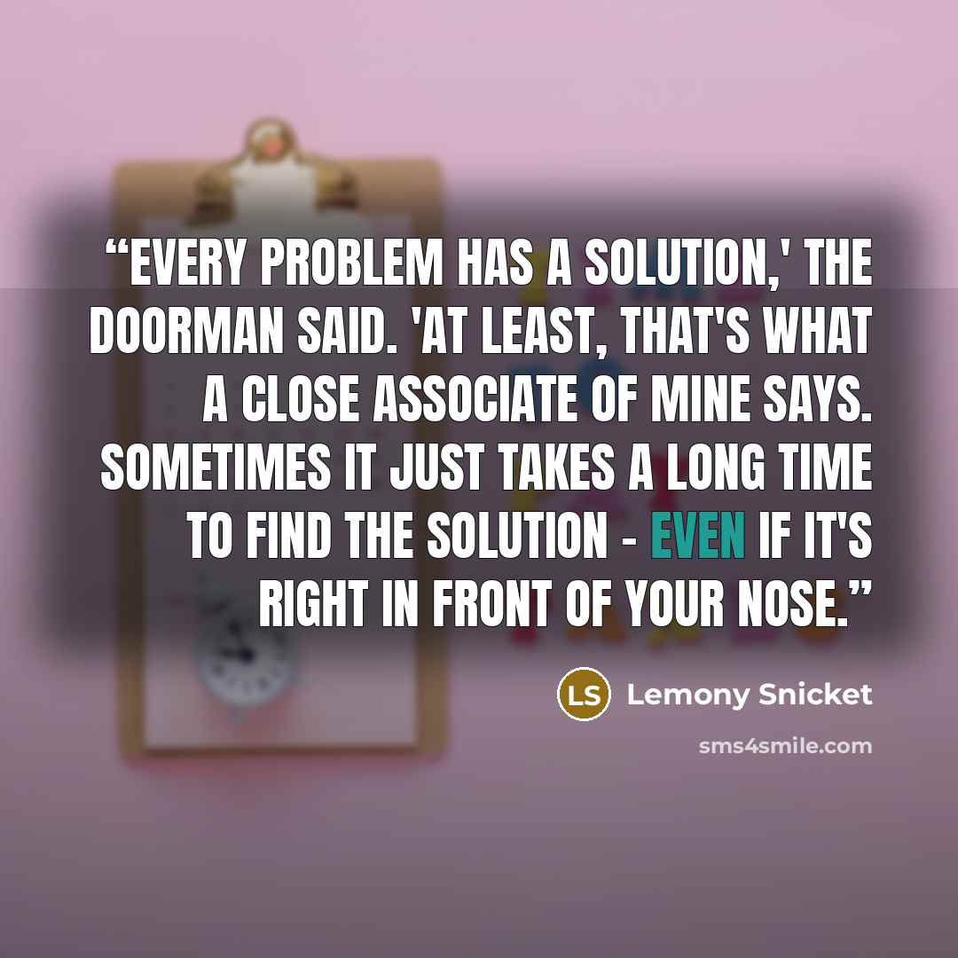 “Every problem has a solution,' the doorman said. 'At least, that's what a close associate of mine says. Sometimes it just takes a long time to find the solution - even if it's right in front of your nose.” quote by Lemony Snicket