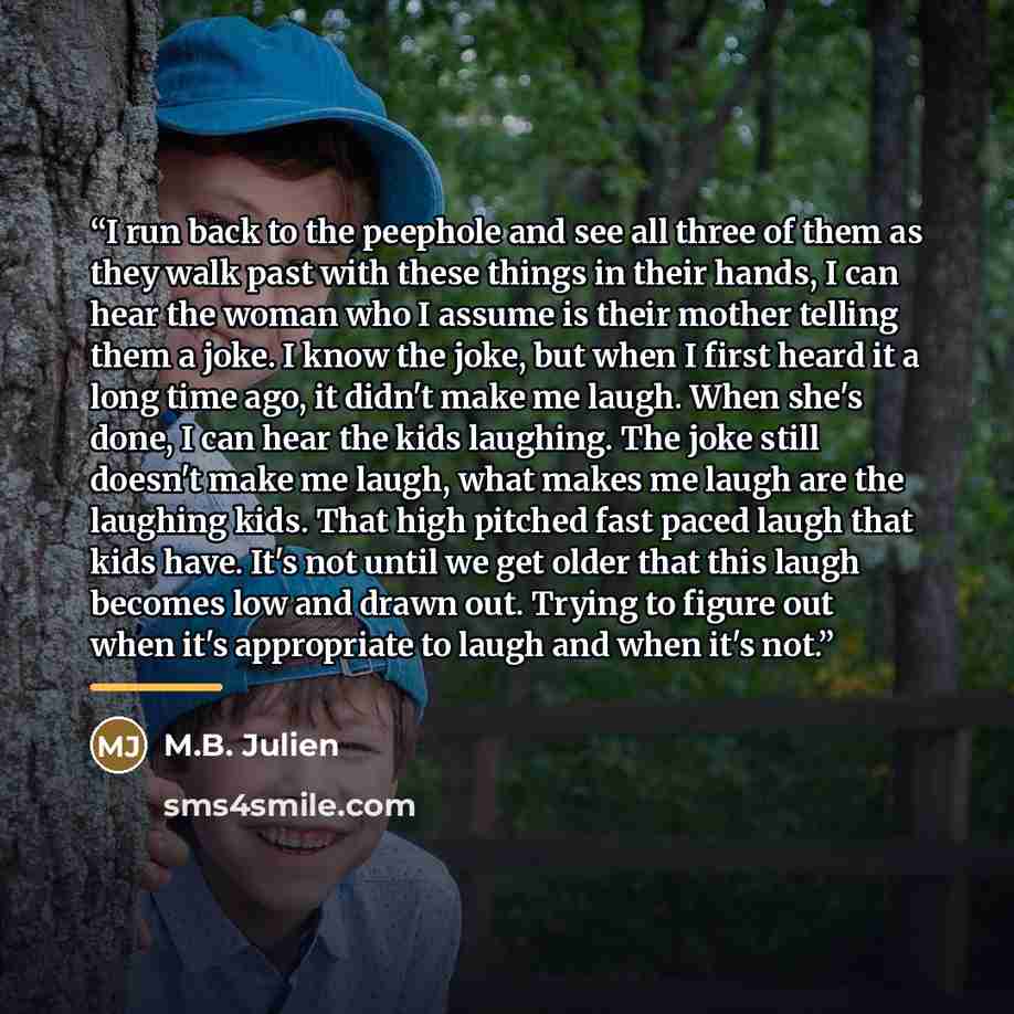“I run back to the peephole and see all three of them as they walk past with these things in their hands, I can hear the woman who I assume is their mother telling them a joke. I know the joke, but when I first heard it a long time ago, it didn't make me laugh. When she's done, I can hear the kids…” quote by M.B. Julien
