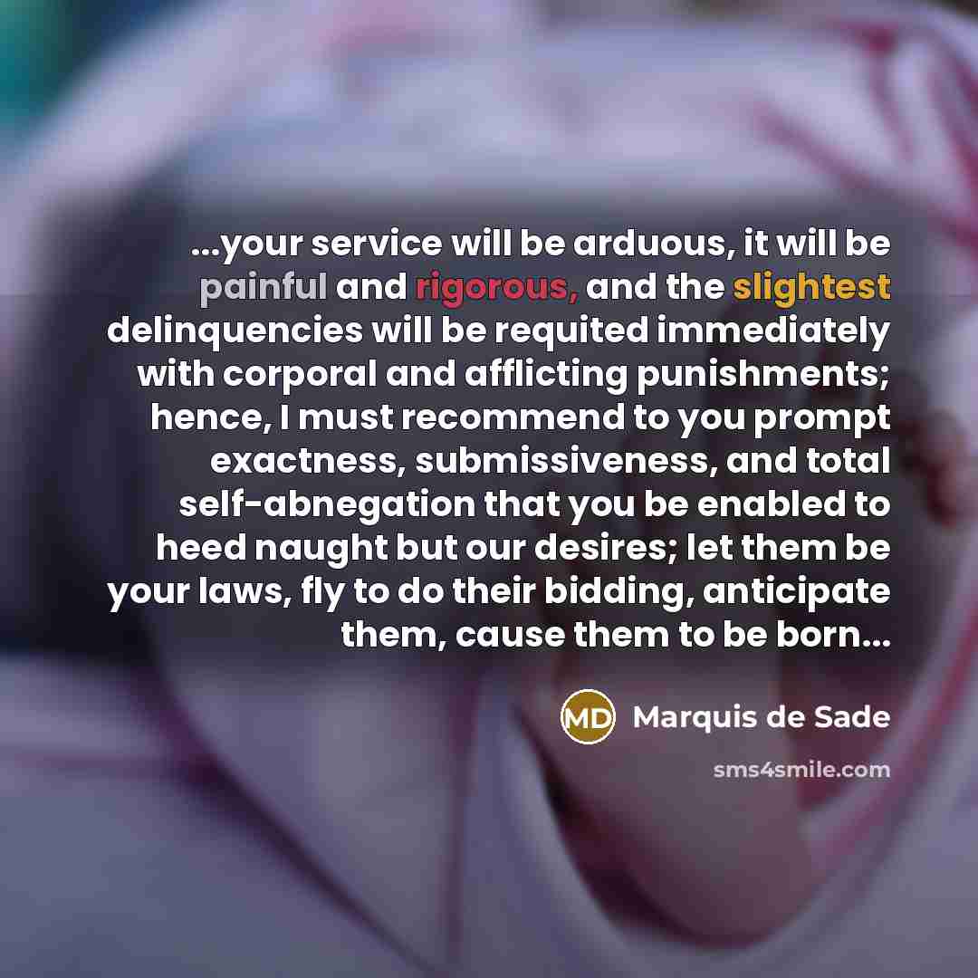 “...your service will be arduous, it will be painful and rigorous, and the slightest delinquencies will be requited immediately with corporal and afflicting punishments; hence, I must recommend to you prompt exactness, submissiveness, and total self-abnegation that you be enabled to heed naught but…” quote by Marquis de Sade