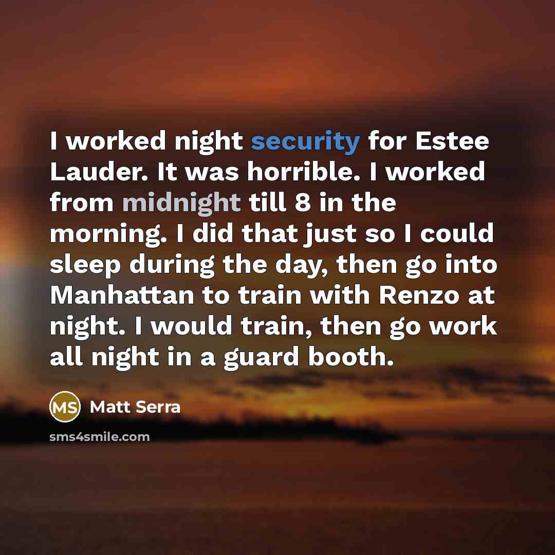 “I worked night security for Estee Lauder. It was horrible. I worked from midnight till 8 in the morning. I did that just so I could sleep during the day, then go into Manhattan to train with Renzo at night. I would train, then go work all night in a guard booth.” quote by Matt Serra