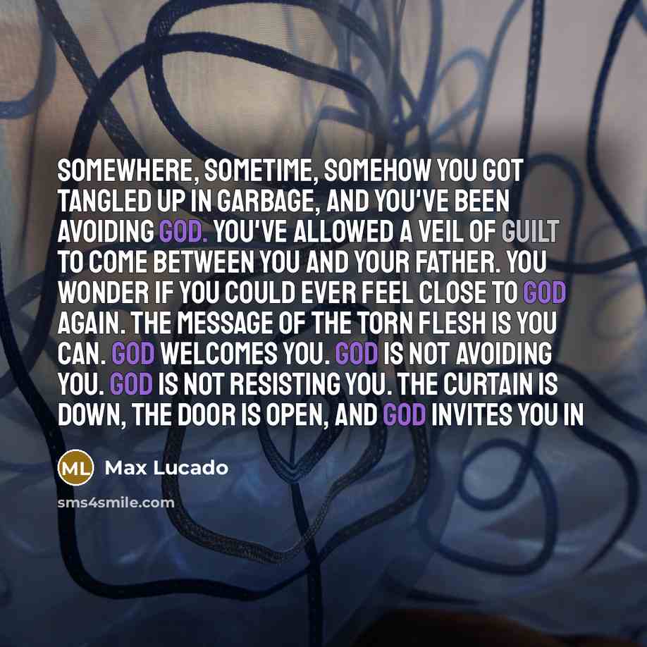 “Somewhere, sometime, somehow you got tangled up in garbage, and you've been avoiding God. You've allowed a veil of guilt to come between you and your Father. You wonder if you could ever feel close to God again. The message of the torn flesh is you can. God welcomes you. God is not avoiding you…” quote by Max Lucado