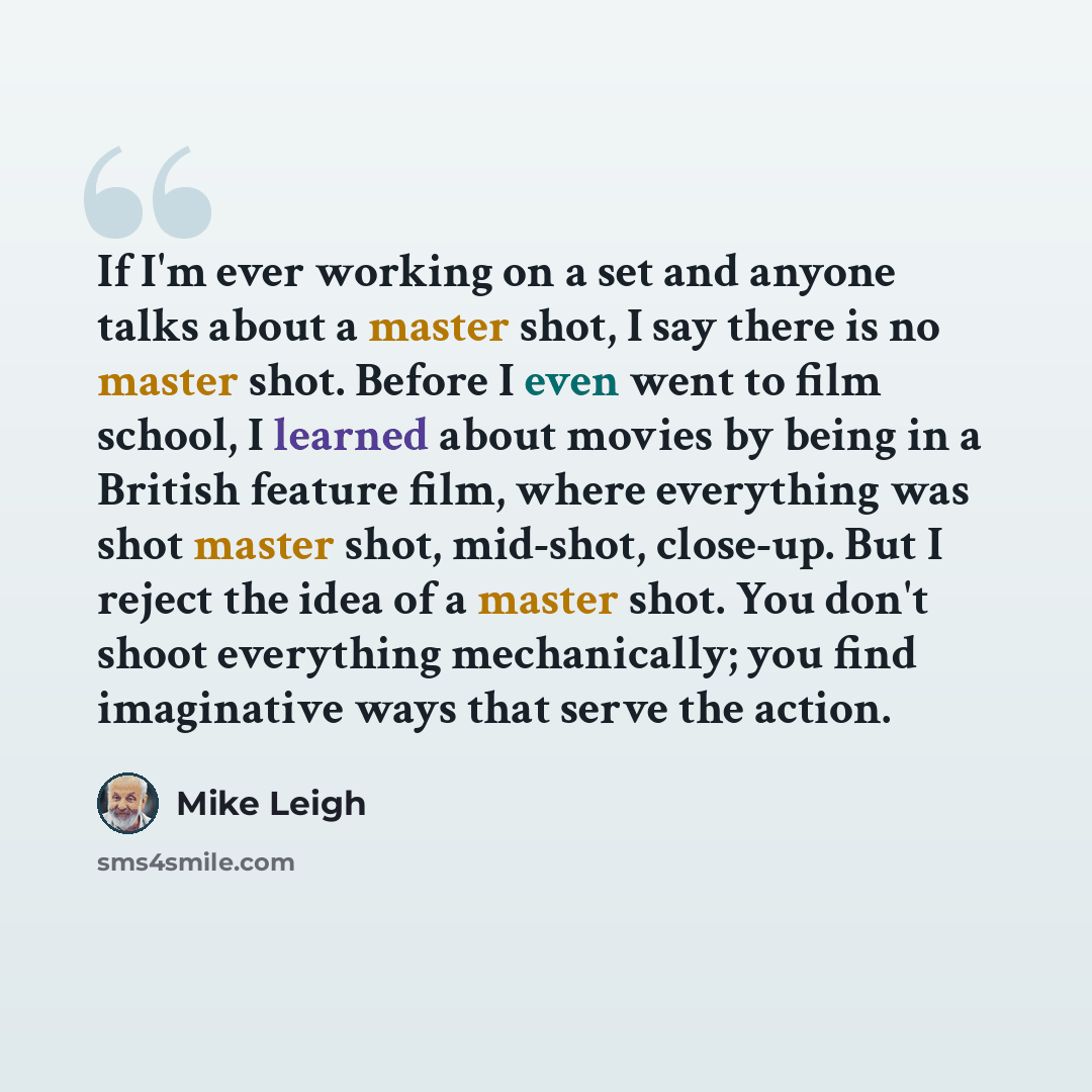 “If I'm ever working on a set and anyone talks about a master shot, I say there is no master shot. Before I even went to film school, I learned about movies by being in a British feature film, where everything was shot master shot, mid-shot, close-up. But I reject the idea of a master shot. You…” quote by Mike Leigh