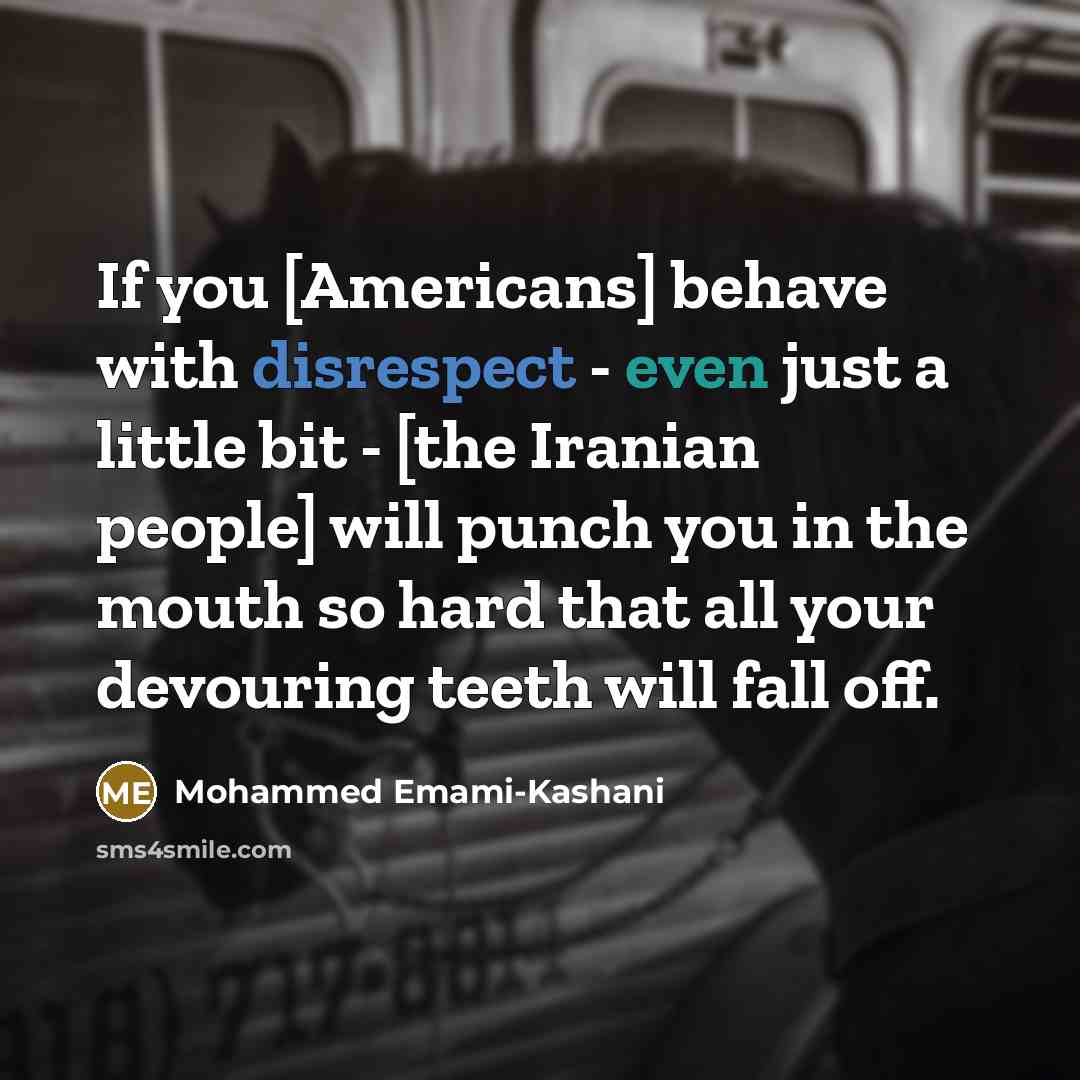“If you [Americans] behave with disrespect - even just a little bit - [the Iranian people] will punch you in the mouth so hard that all your devouring teeth will fall off.” quote by Mohammed Emami-Kashani