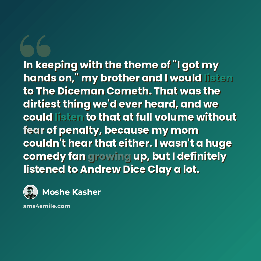 “In keeping with the theme of "I got my hands on," my brother and I would listen to The Diceman Cometh. That was the dirtiest thing we'd ever heard, and we could listen to that at full volume without fear of penalty, because my mom couldn't hear that either. I wasn't a huge comedy fan growing up…” quote by Moshe Kasher