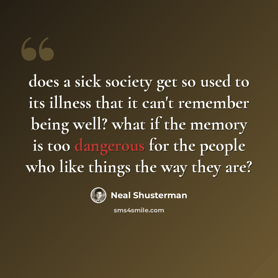 “does a sick society get so used to its illness that it can't remember being well? what if the memory is too dangerous for the people who like things the way they are?” quote by Neal Shusterman