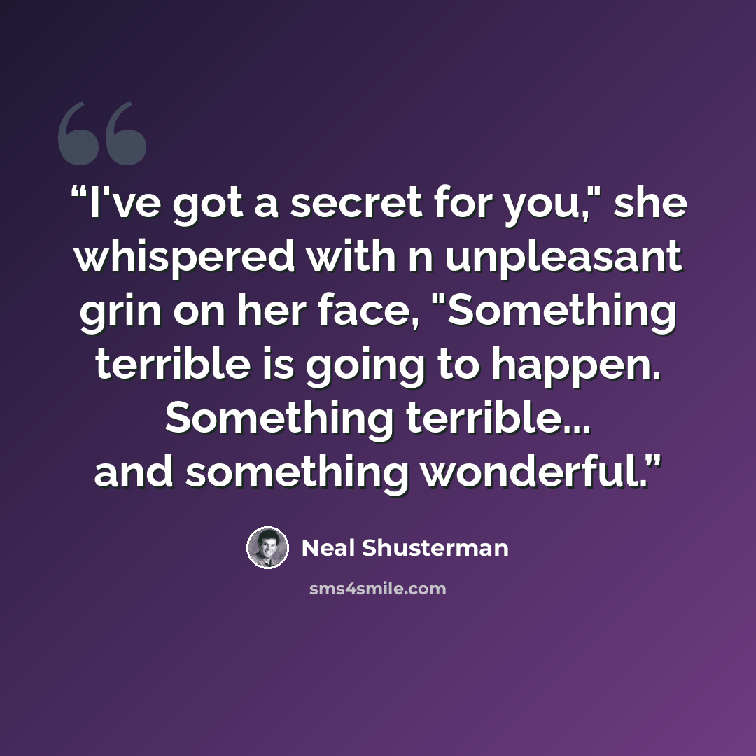 “I've got a secret for you," she whispered with n unpleasant grin on her face, "Something terrible is going to happen. Something terrible... and something wonderful.” quote by Neal Shusterman