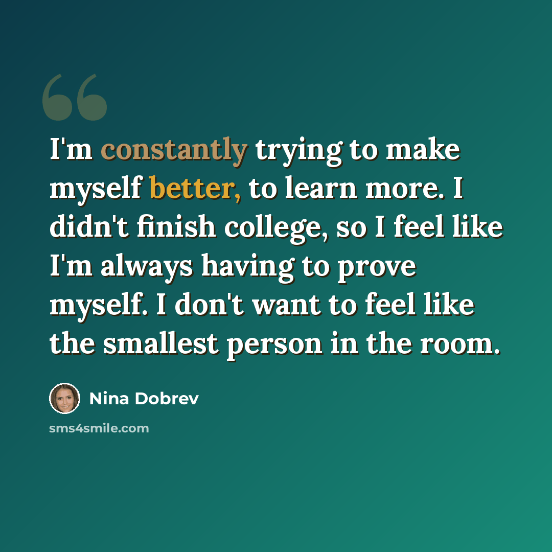“I'm constantly trying to make myself better, to learn more. I didn't finish college, so I feel like I'm always having to prove myself. I don't want to feel like the smallest person in the room.” quote by Nina Dobrev
