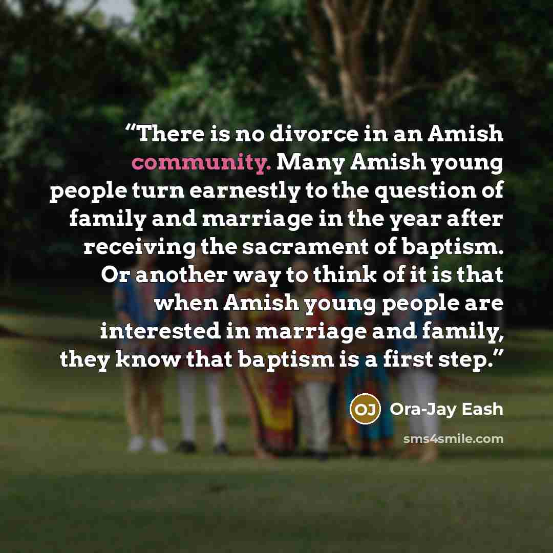 “There is no divorce in an Amish community. Many Amish young people turn earnestly to the question of family and marriage in the year after receiving the sacrament of baptism. Or another way to think of it is that when Amish young people are interested in marriage and family, they know that baptism…” quote by Ora-Jay Eash
