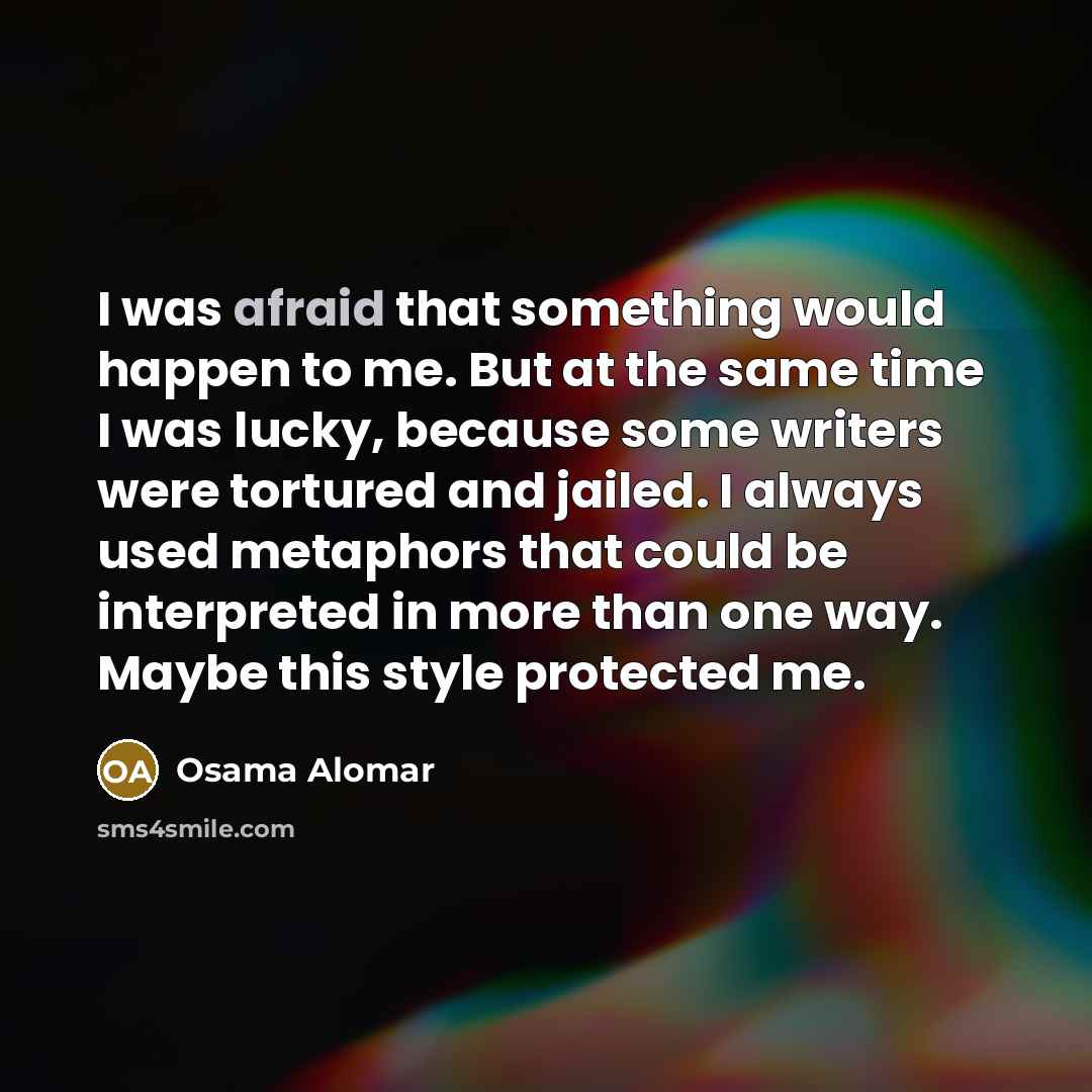 “I was afraid that something would happen to me. But at the same time I was lucky, because some writers were tortured and jailed. I always used metaphors that could be interpreted in more than one way. Maybe this style protected me.” quote by Osama Alomar