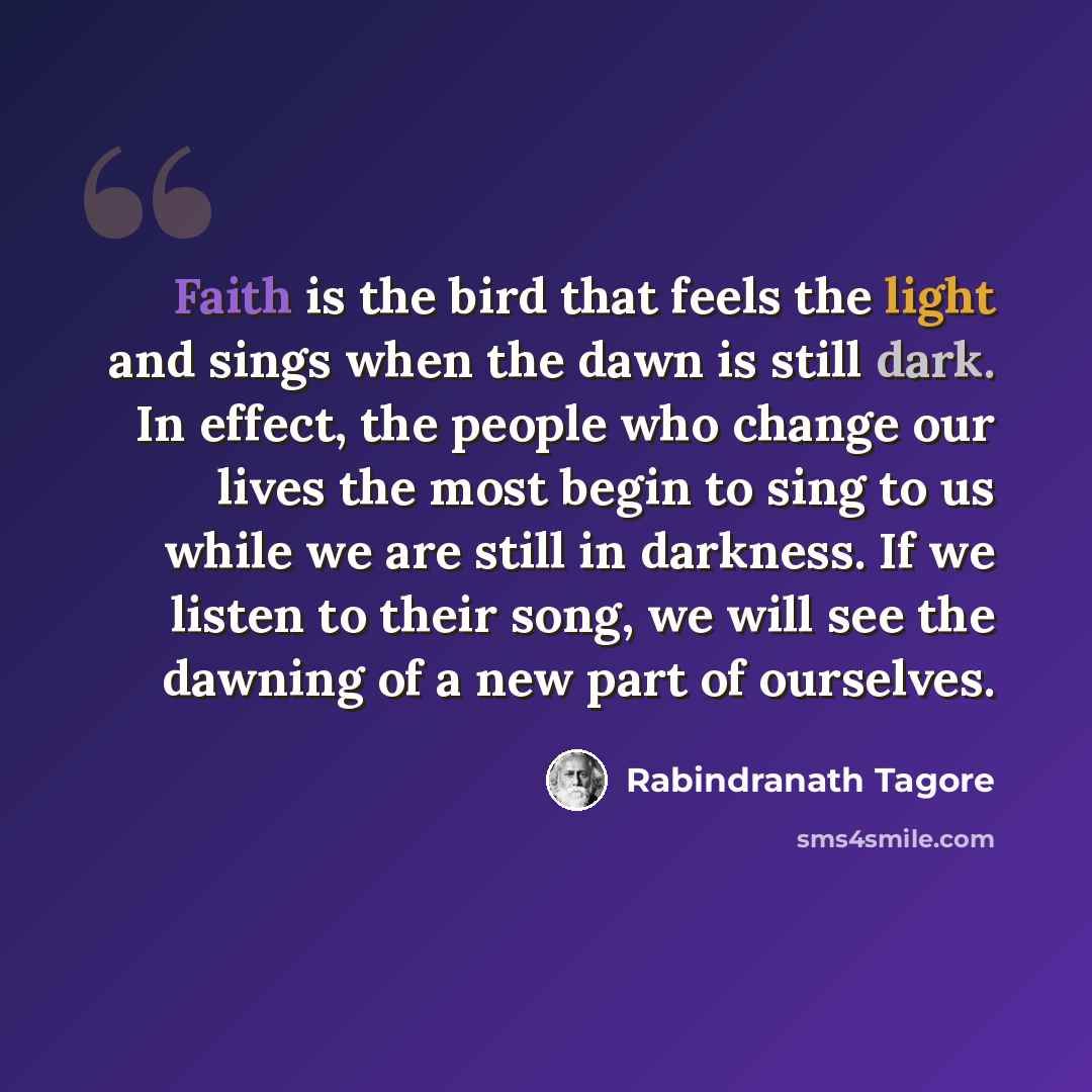 “Faith is the bird that feels the light and sings when the dawn is still dark. In effect, the people who change our lives the most begin to sing to us while we are still in darkness. If we listen to their song, we will see the dawning of a new part of ourselves.” quote by Rabindranath Tagore