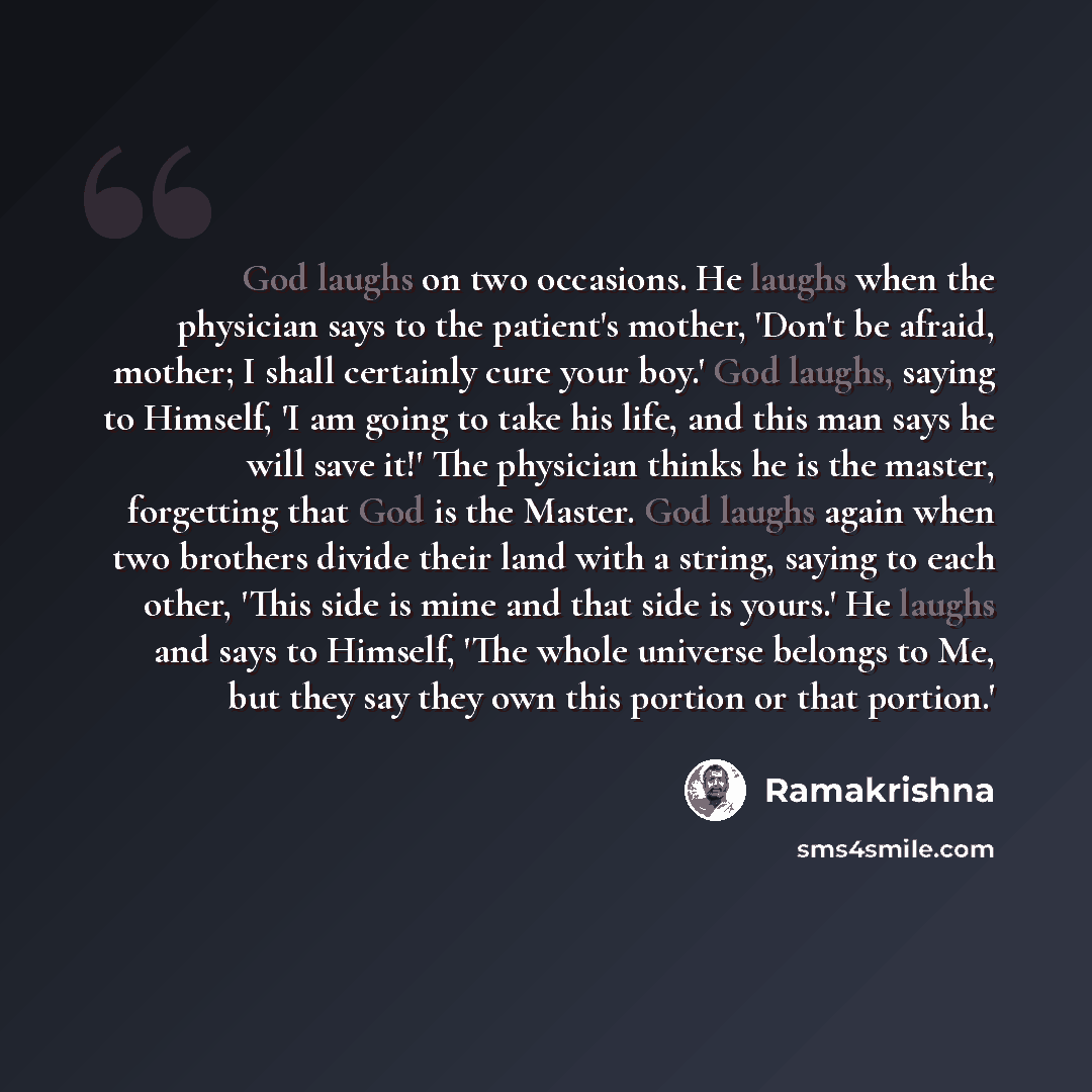 “God laughs on two occasions. He laughs when the physician says to the patient's mother, 'Don't be afraid, mother; I shall certainly cure your boy.' God laughs, saying to Himself, 'I am going to take his life, and this man says he will save it!' The physician thinks he is the master, forgetting…” quote by Ramakrishna