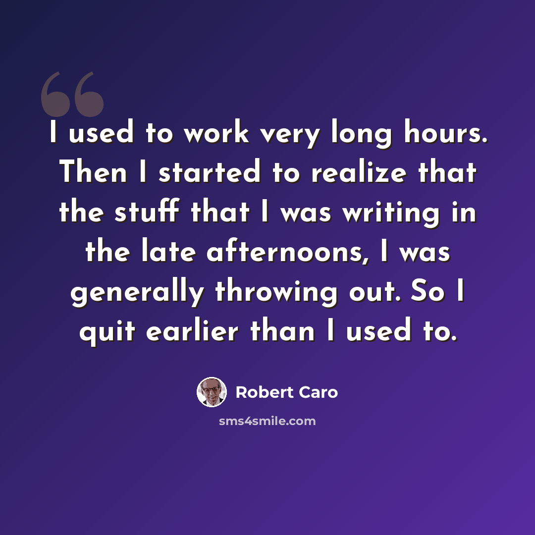 “I used to work very long hours. Then I started to realize that the stuff that I was writing in the late afternoons, I was generally throwing out. So I quit earlier than I used to.” quote by Robert Caro