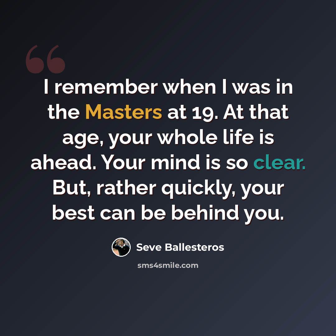 “I remember when I was in the Masters at 19. At that age, your whole life is ahead. Your mind is so clear. But, rather quickly, your best can be behind you.” quote by Seve Ballesteros