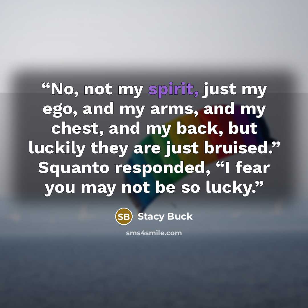 “No, not my spirit, just my ego, and my arms, and my chest, and my back, but luckily they are just bruised.” Squanto responded, “I fear you may not be so lucky.” quote by Stacy Buck
