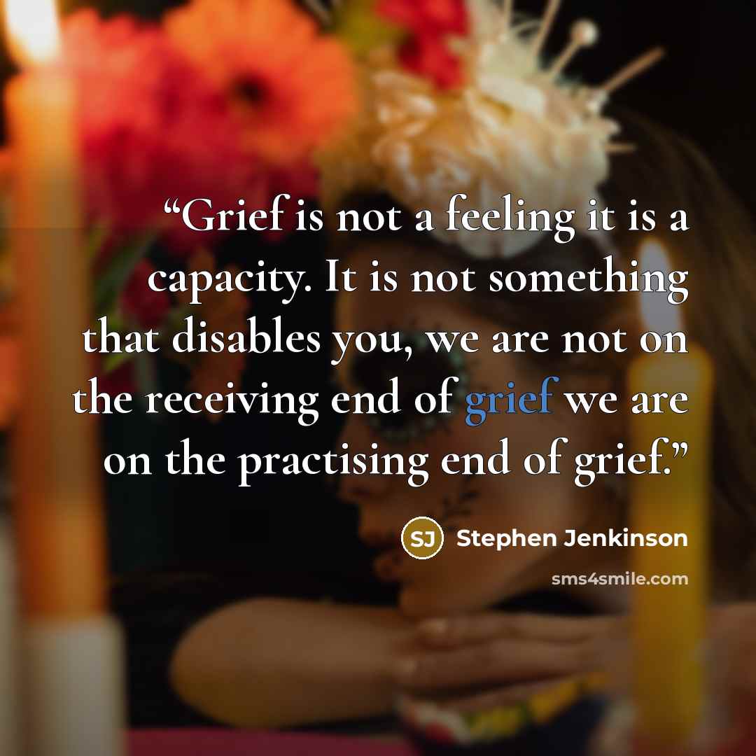 “Grief is not a feeling it is a capacity. It is not something that disables you, we are not on the receiving end of grief we are on the practising end of grief.” quote by Stephen Jenkinson