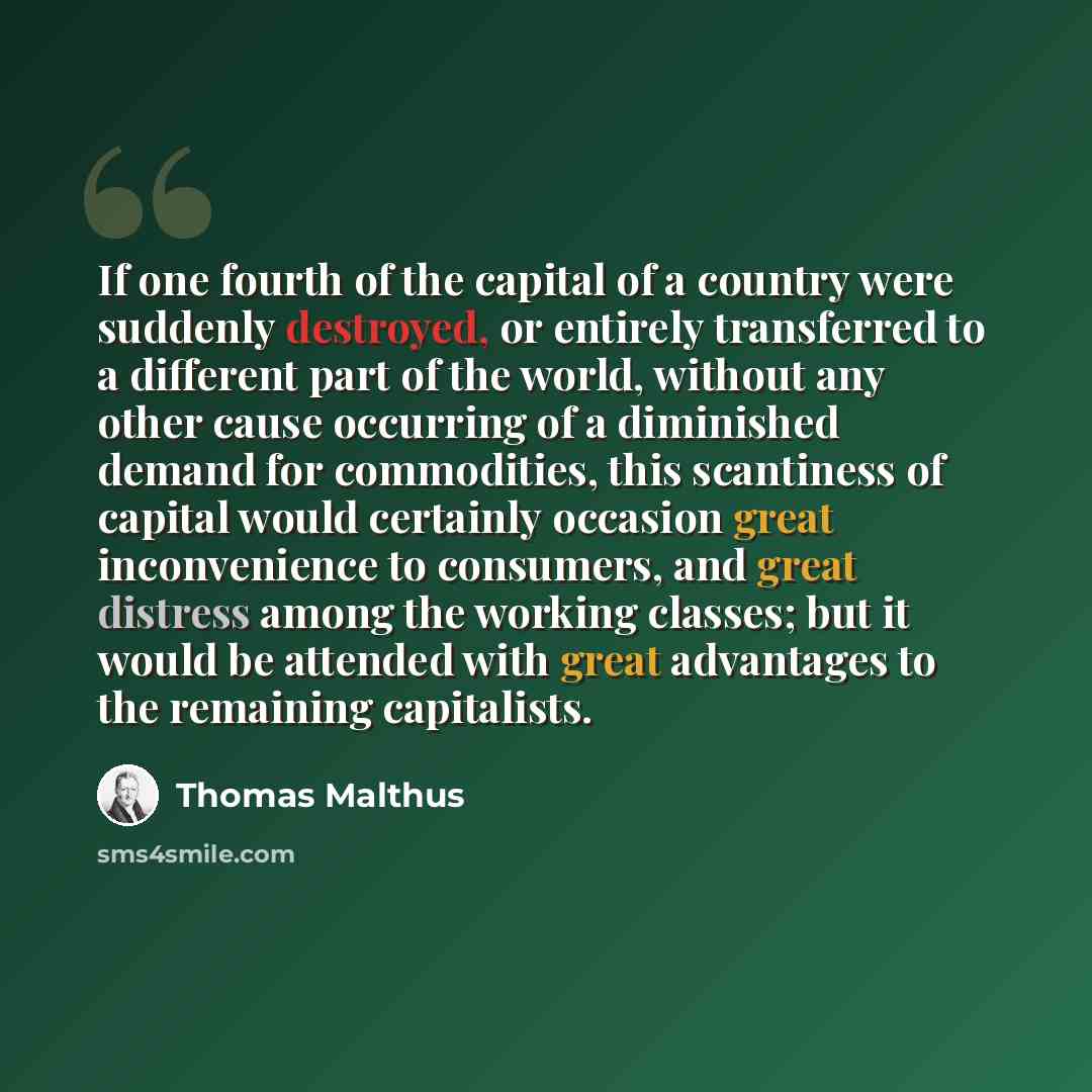 “If one fourth of the capital of a country were suddenly destroyed, or entirely transferred to a different part of the world, without any other cause occurring of a diminished demand for commodities, this scantiness of capital would certainly occasion great inconvenience to consumers, and great…” quote by Thomas Malthus