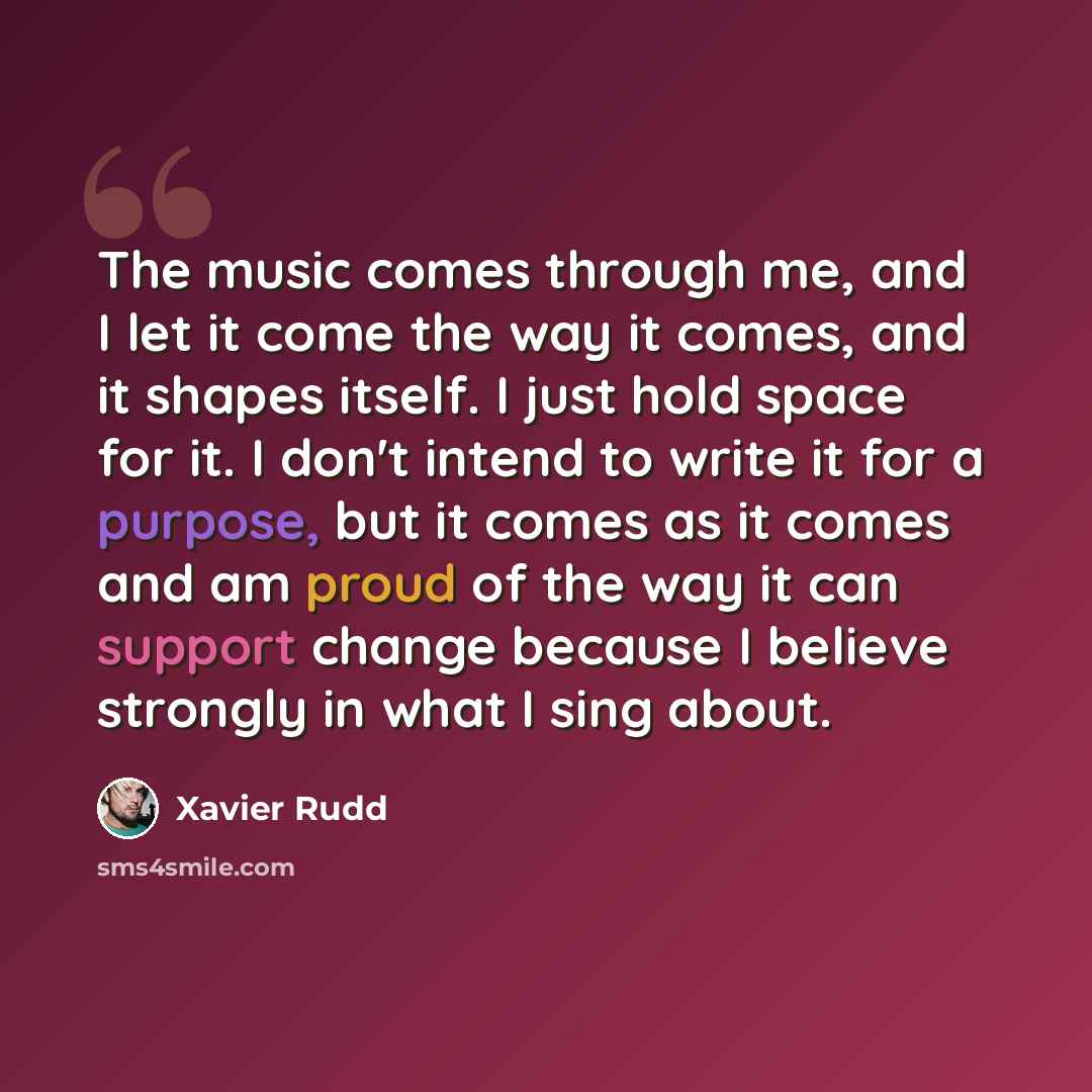 “The music comes through me, and I let it come the way it comes, and it shapes itself. I just hold space for it. I don't intend to write it for a purpose, but it comes as it comes and am proud of the way it can support change because I believe strongly in what I sing about.” quote by Xavier Rudd