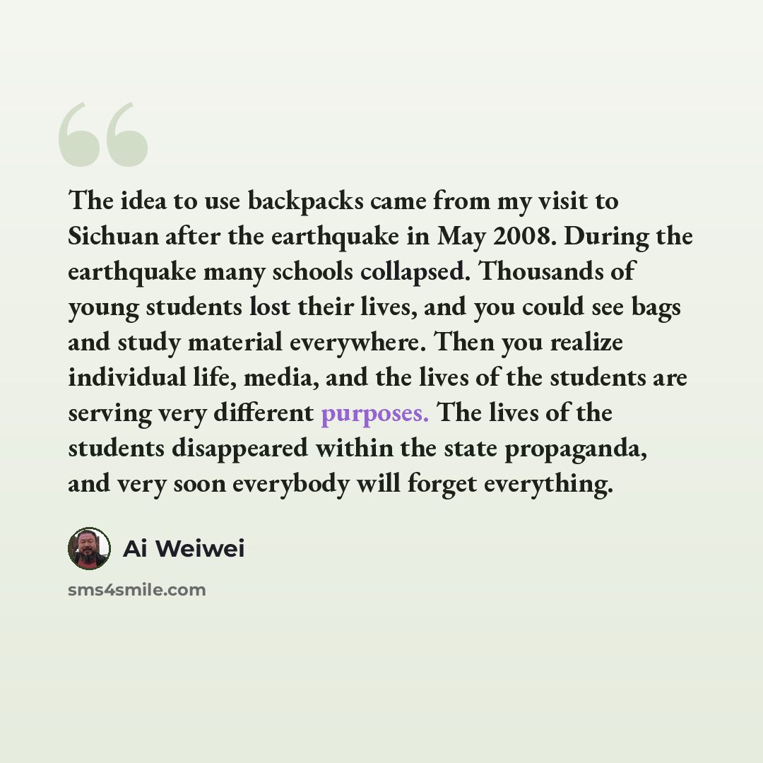 “The idea to use backpacks came from my visit to Sichuan after the earthquake in May 2008. During the earthquake many schools collapsed. Thousands of young students lost their lives, and you could see bags and study material everywhere. Then you realize individual life, media, and the lives of the…” quote by Ai Weiwei
