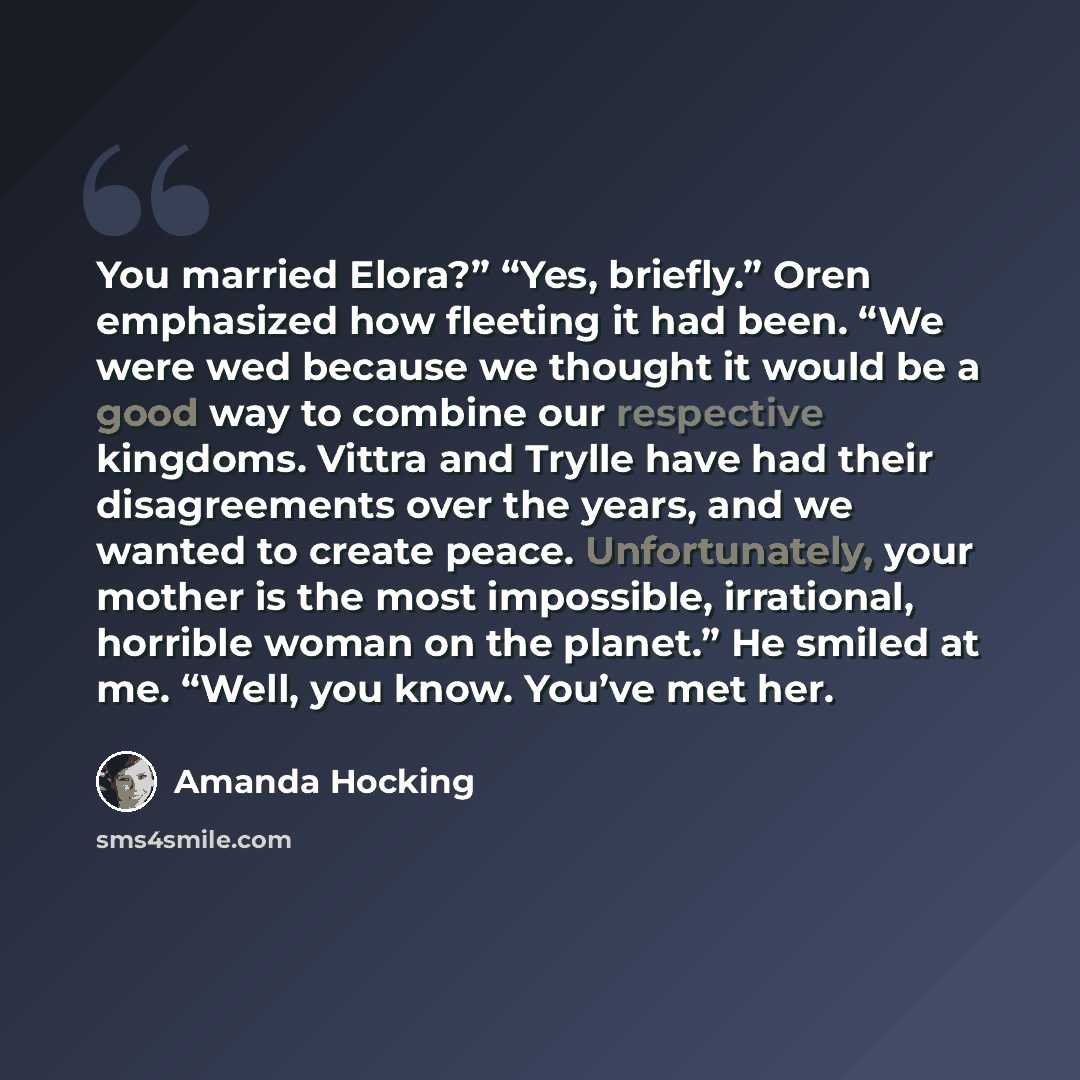 “You married Elora?” “Yes, briefly.” Oren emphasized how fleeting it had been. “We were wed because we thought it would be a good way to combine our respective kingdoms. Vittra and Trylle have had their disagreements over the years, and we wanted to create peace. Unfortunately, your mother is the…” quote by Amanda Hocking