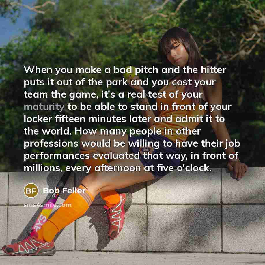 “When you make a bad pitch and the hitter puts it out of the park and you cost your team the game, it's a real test of your maturity to be able to stand in front of your locker fifteen minutes later and admit it to the world. How many people in other professions would be willing to have their job…” quote by Bob Feller