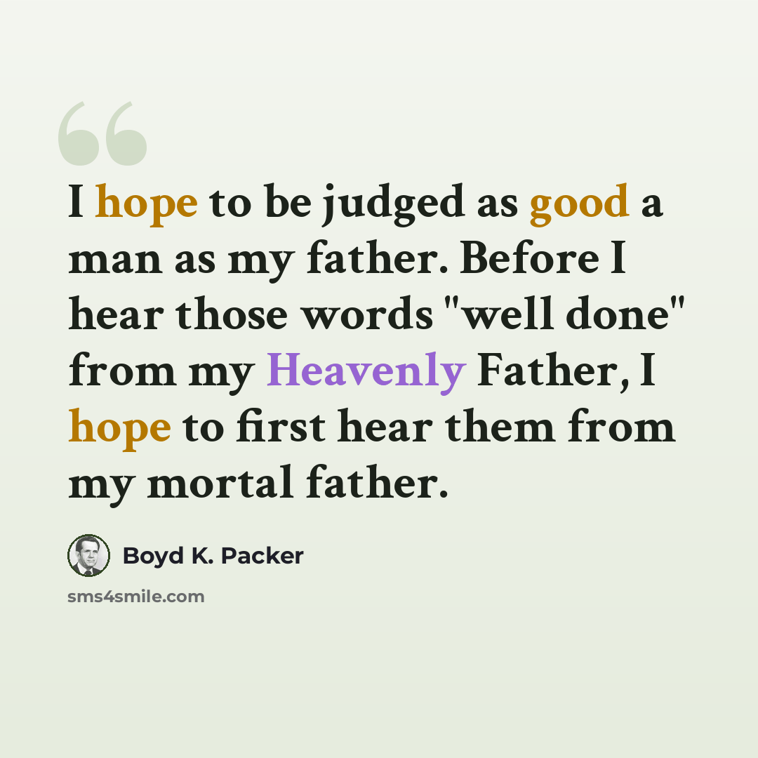 “I hope to be judged as good a man as my father. Before I hear those words "well done" from my Heavenly Father, I hope to first hear them from my mortal father.” quote by Boyd K. Packer