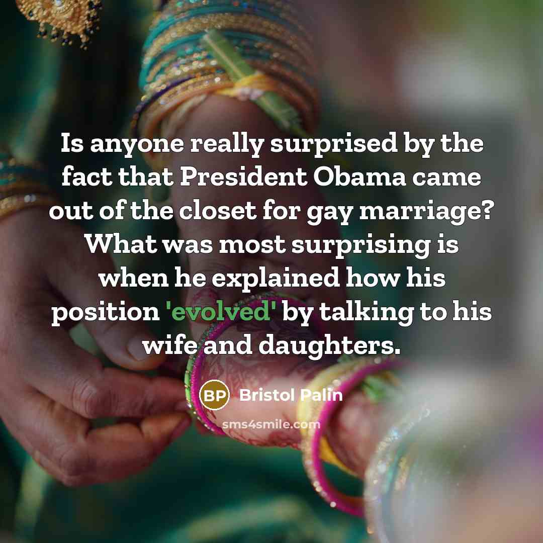 “Is anyone really surprised by the fact that President Obama came out of the closet for gay marriage? What was most surprising is when he explained how his position 'evolved' by talking to his wife and daughters.” quote by Bristol Palin