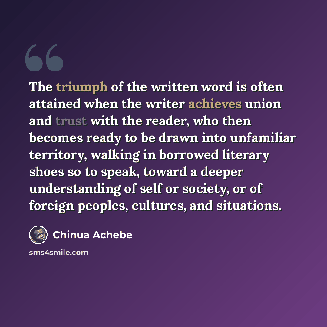 “The triumph of the written word is often attained when the writer achieves union and trust with the reader, who then becomes ready to be drawn into unfamiliar territory, walking in borrowed literary shoes so to speak, toward a deeper understanding of self or society, or of foreign peoples…” quote by Chinua Achebe
