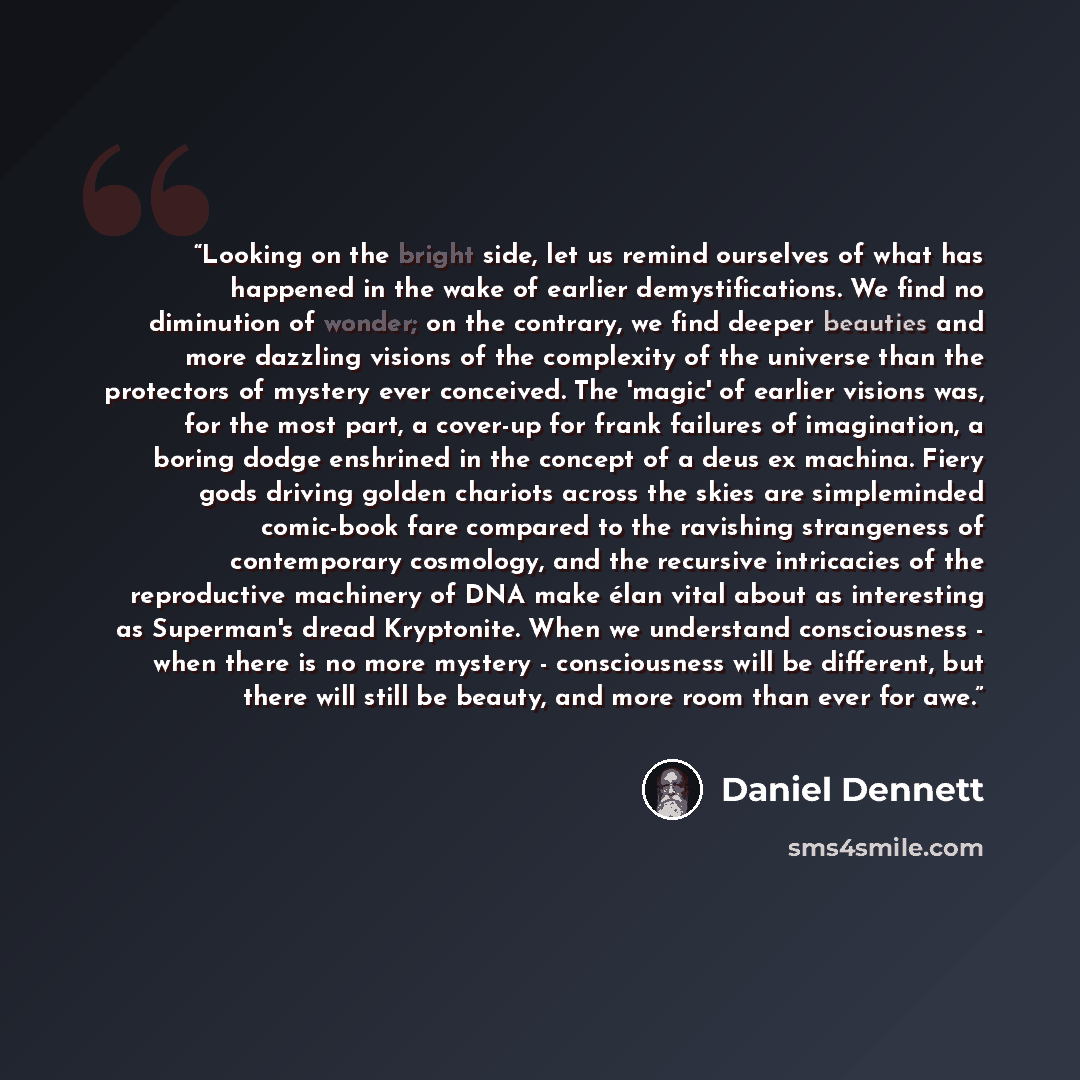 “Looking on the bright side, let us remind ourselves of what has happened in the wake of earlier demystifications. We find no diminution of wonder; on the contrary, we find deeper beauties and more dazzling visions of the complexity of the universe than the protectors of mystery ever conceived. The…” quote by Daniel Dennett