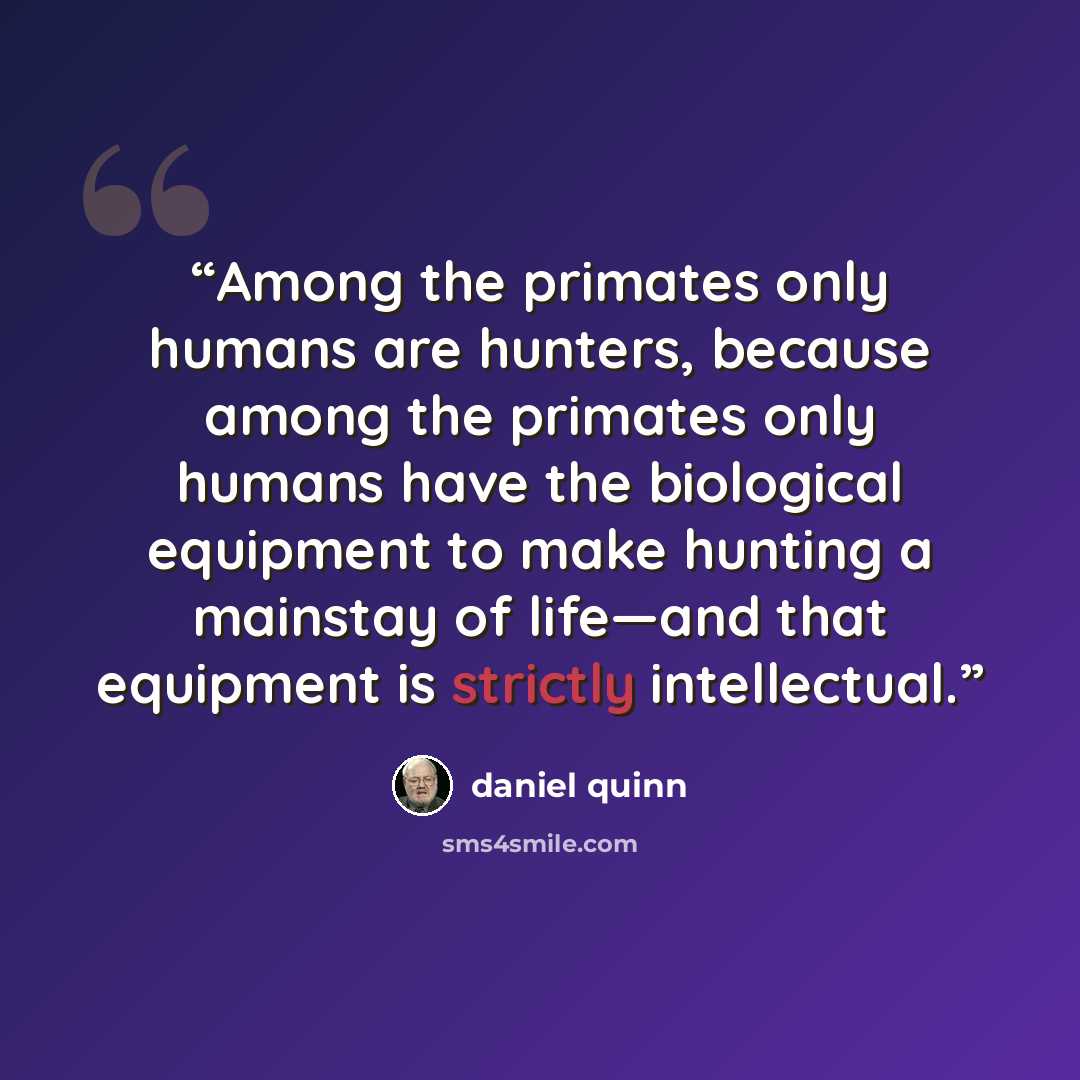 “Among the primates only humans are hunters, because among the primates only humans have the biological equipment to make hunting a mainstay of life—and that equipment is strictly intellectual.” quote by Daniel Quinn