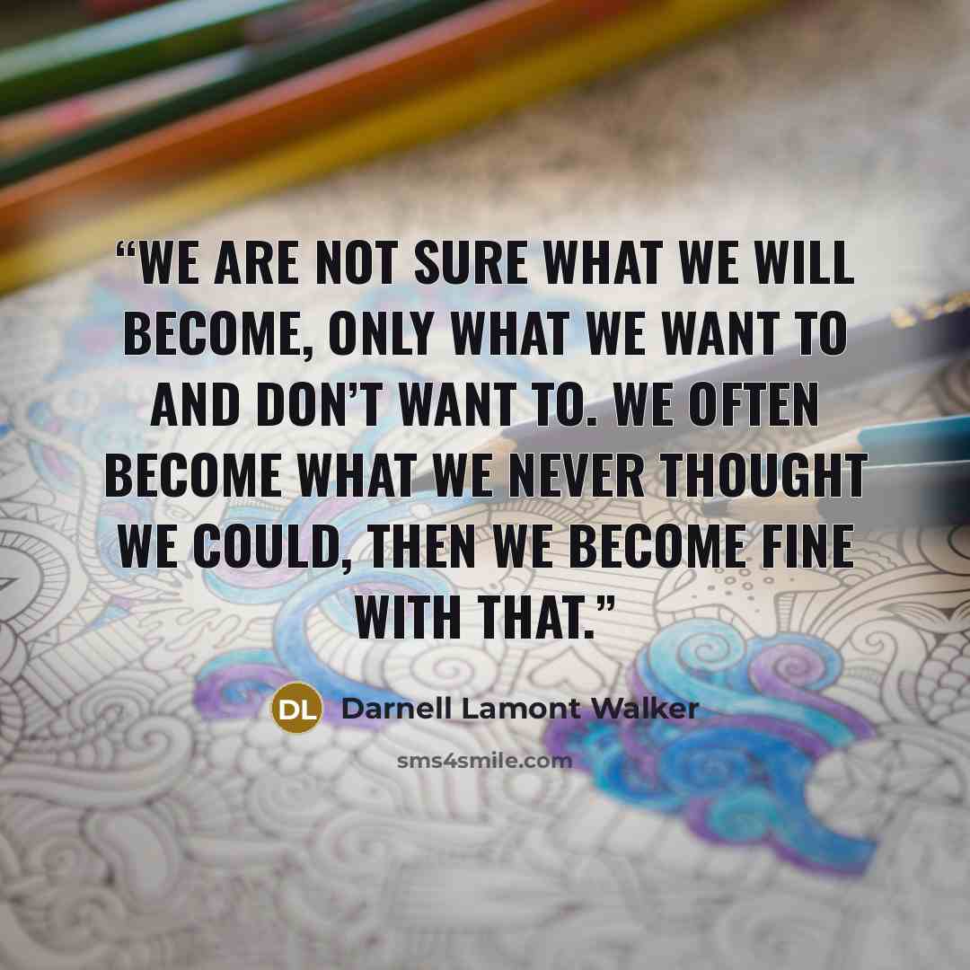 “We are not sure what we will become, only what we want to and don’t want to. We often become what we never thought we could, then we become fine with that.” quote by Darnell Lamont Walker