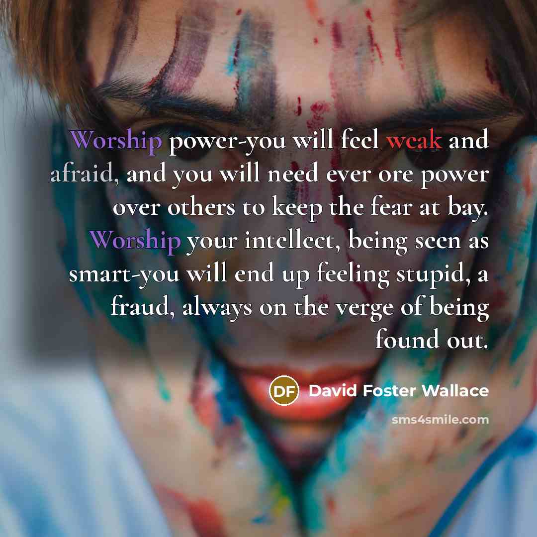 “Worship power-you will feel weak and afraid, and you will need ever ore power over others to keep the fear at bay. Worship your intellect, being seen as smart-you will end up feeling stupid, a fraud, always on the verge of being found out.” quote by David Foster Wallace