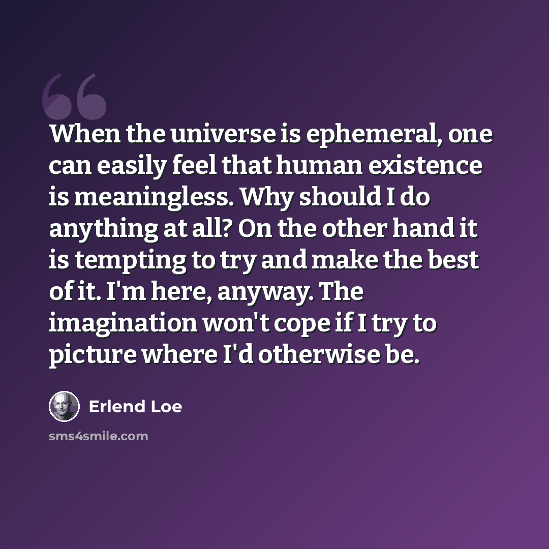 “When the universe is ephemeral, one can easily feel that human existence is meaningless. Why should I do anything at all? On the other hand it is tempting to try and make the best of it. I'm here, anyway. The imagination won't cope if I try to picture where I'd otherwise be.” quote by Erlend Loe