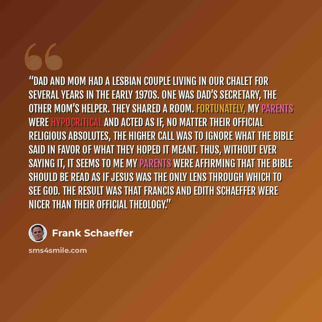 “Dad and Mom had a lesbian couple living in our chalet for several years in the early 1970s. One was Dad’s secretary, the other Mom’s helper. They shared a room. Fortunately, my parents were hypocritical and acted as if, no matter their official religious absolutes, the higher call was to ignore…” quote by Frank Schaeffer