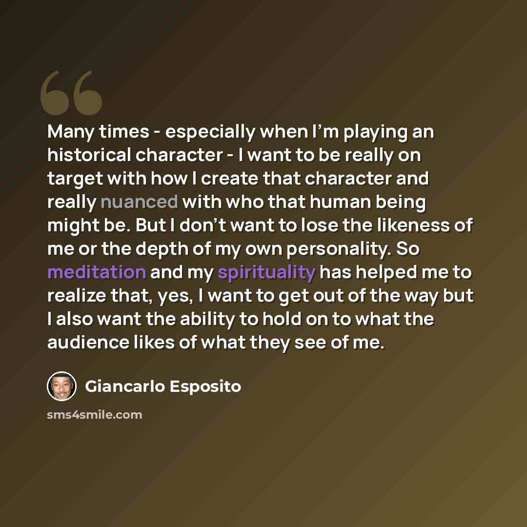 “Many times - especially when I'm playing an historical character - I want to be really on target with how I create that character and really nuanced with who that human being might be. But I don't want to lose the likeness of me or the depth of my own personality. So meditation and my spirituality…” quote by Giancarlo Esposito