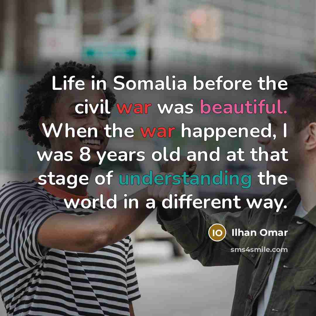 “Life in Somalia before the civil war was beautiful. When the war happened, I was 8 years old and at that stage of understanding the world in a different way.” quote by Ilhan Omar