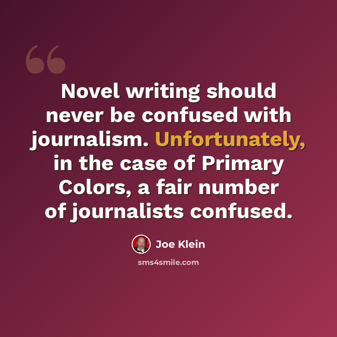 “Novel writing should never be confused with journalism. Unfortunately, in the case of Primary Colors, a fair number of journalists confused.” quote by Joe Klein