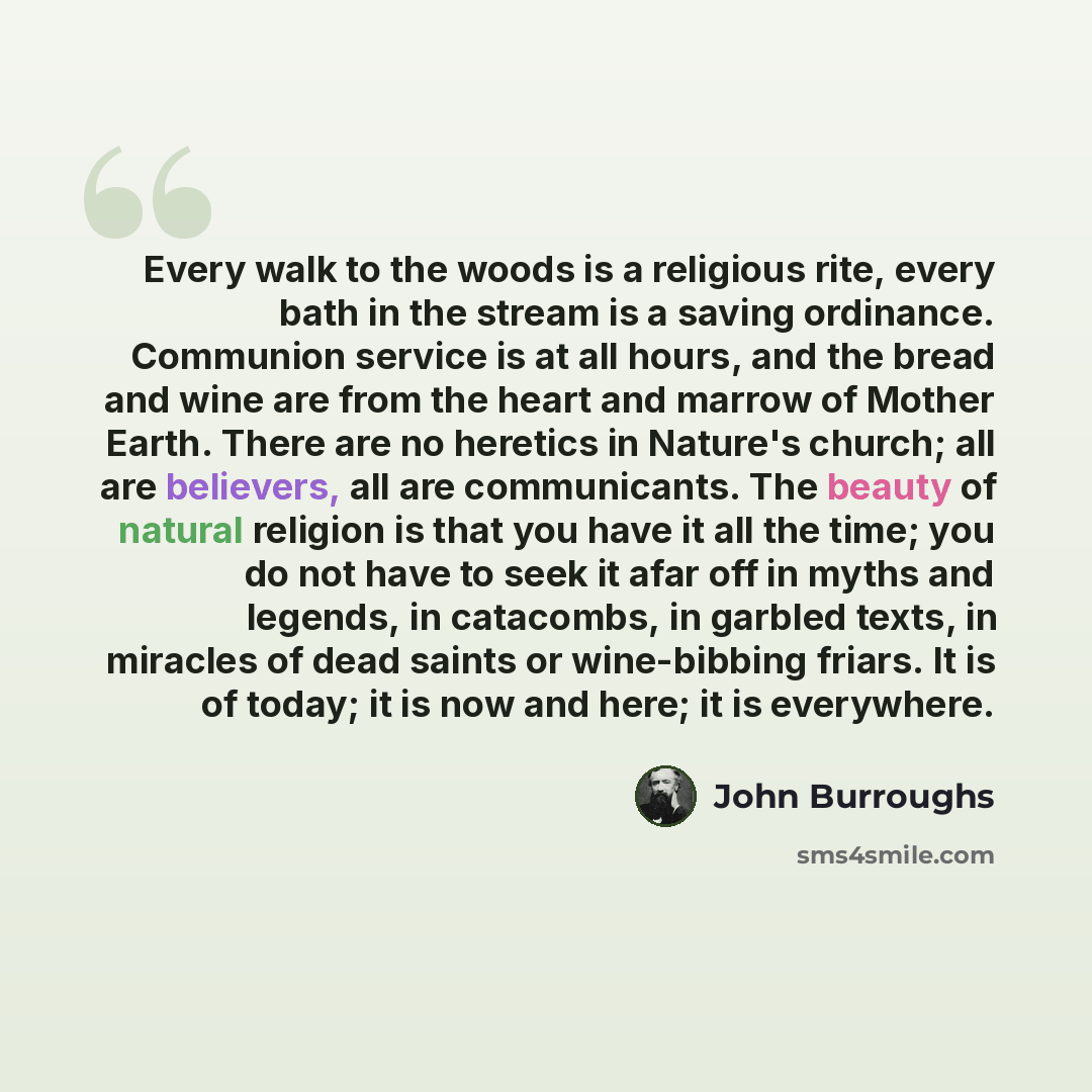 “Every walk to the woods is a religious rite, every bath in the stream is a saving ordinance. Communion service is at all hours, and the bread and wine are from the heart and marrow of Mother Earth. There are no heretics in Nature's church; all are believers, all are communicants. The beauty of…” quote by John Burroughs