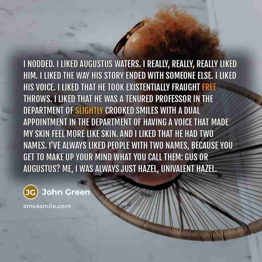 “I nodded. I liked Augustus Waters. I really, really, really liked him. I liked the way his story ended with someone else. I liked his voice. I liked that he took existentially fraught free throws. I liked that he was a tenured professor in the Department of Slightly Crooked Smiles with a dual…” quote by John Green