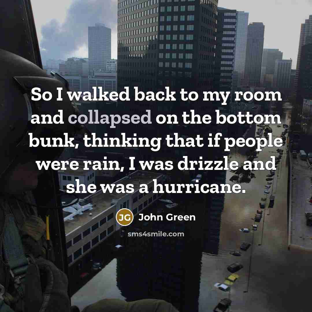 “So I walked back to my room and collapsed on the bottom bunk, thinking that if people were rain, I was drizzle and she was a hurricane.” quote by John Green