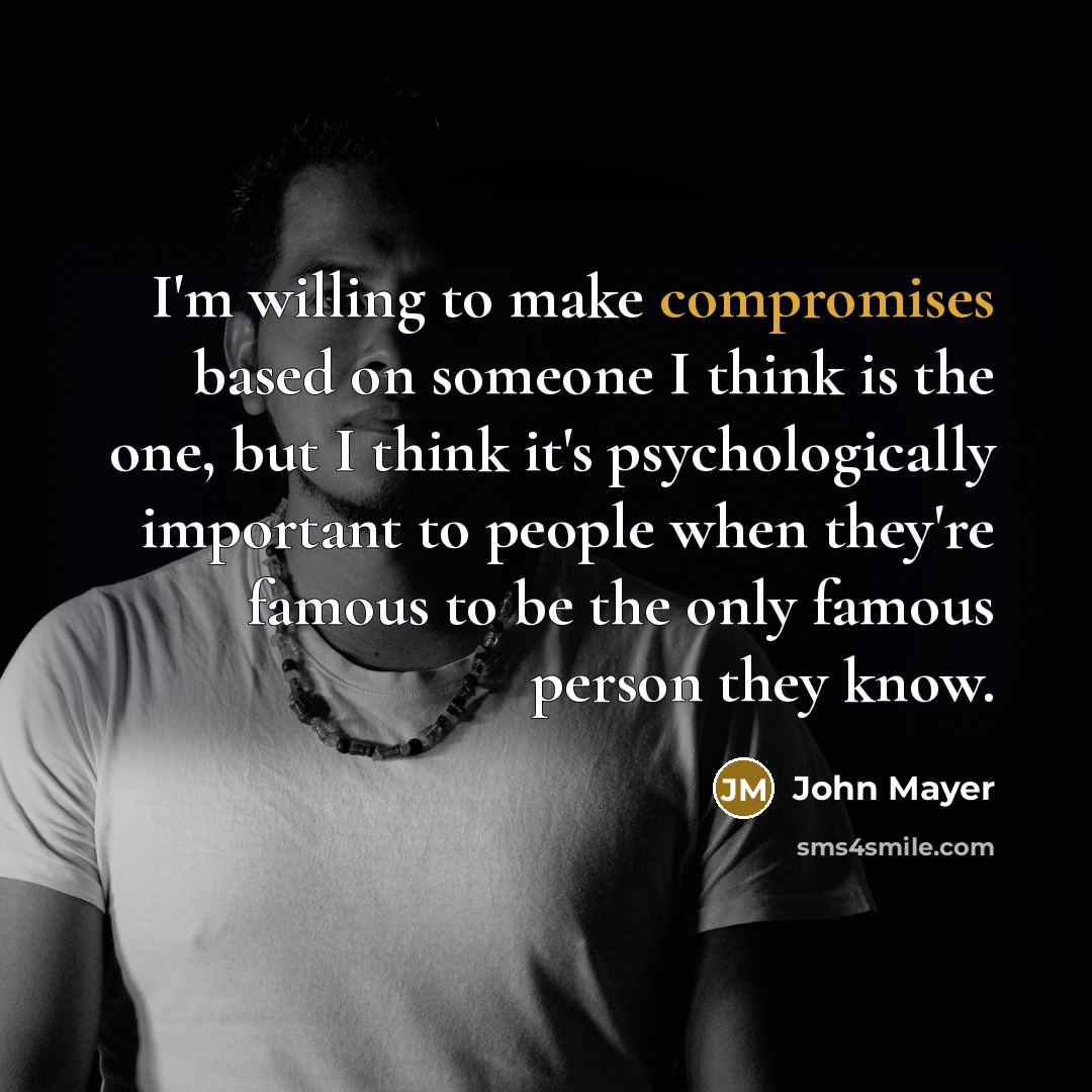 “I'm willing to make compromises based on someone I think is the one, but I think it's psychologically important to people when they're famous to be the only famous person they know.” quote by John Mayer