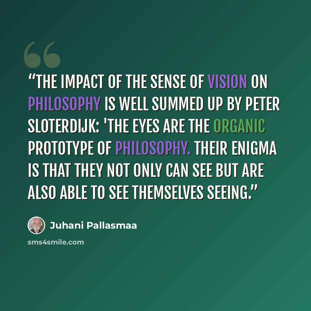 “The impact of the sense of vision on philosophy is well summed up by Peter Sloterdijk: 'The eyes are the organic prototype of philosophy. Their enigma is that they not only can see but are also able to see themselves seeing.” quote by Juhani Pallasmaa