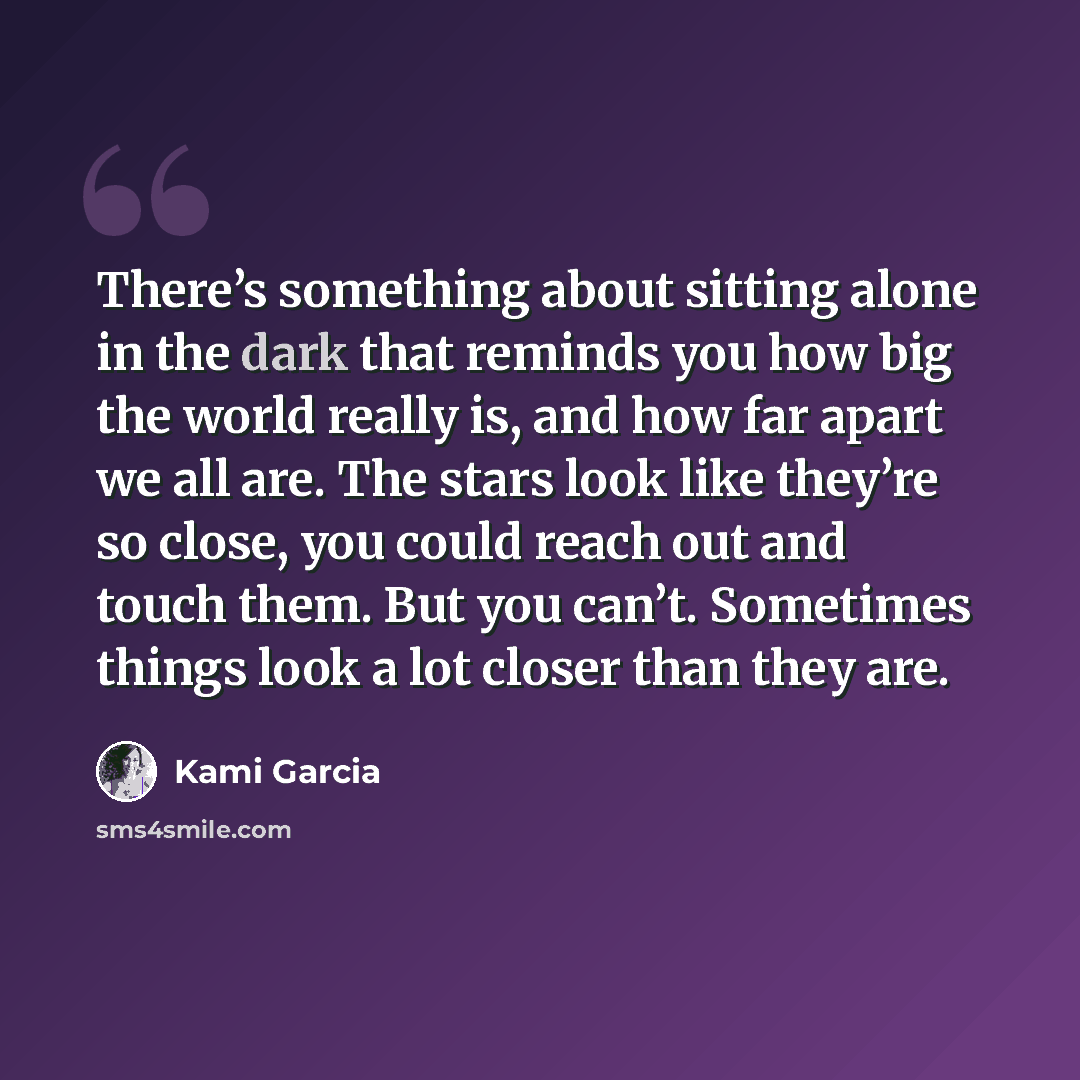 “There’s something about sitting alone in the dark that reminds you how big the world really is, and how far apart we all are. The stars look like they’re so close, you could reach out and touch them. But you can’t. Sometimes things look a lot closer than they are.” quote by Kami Garcia