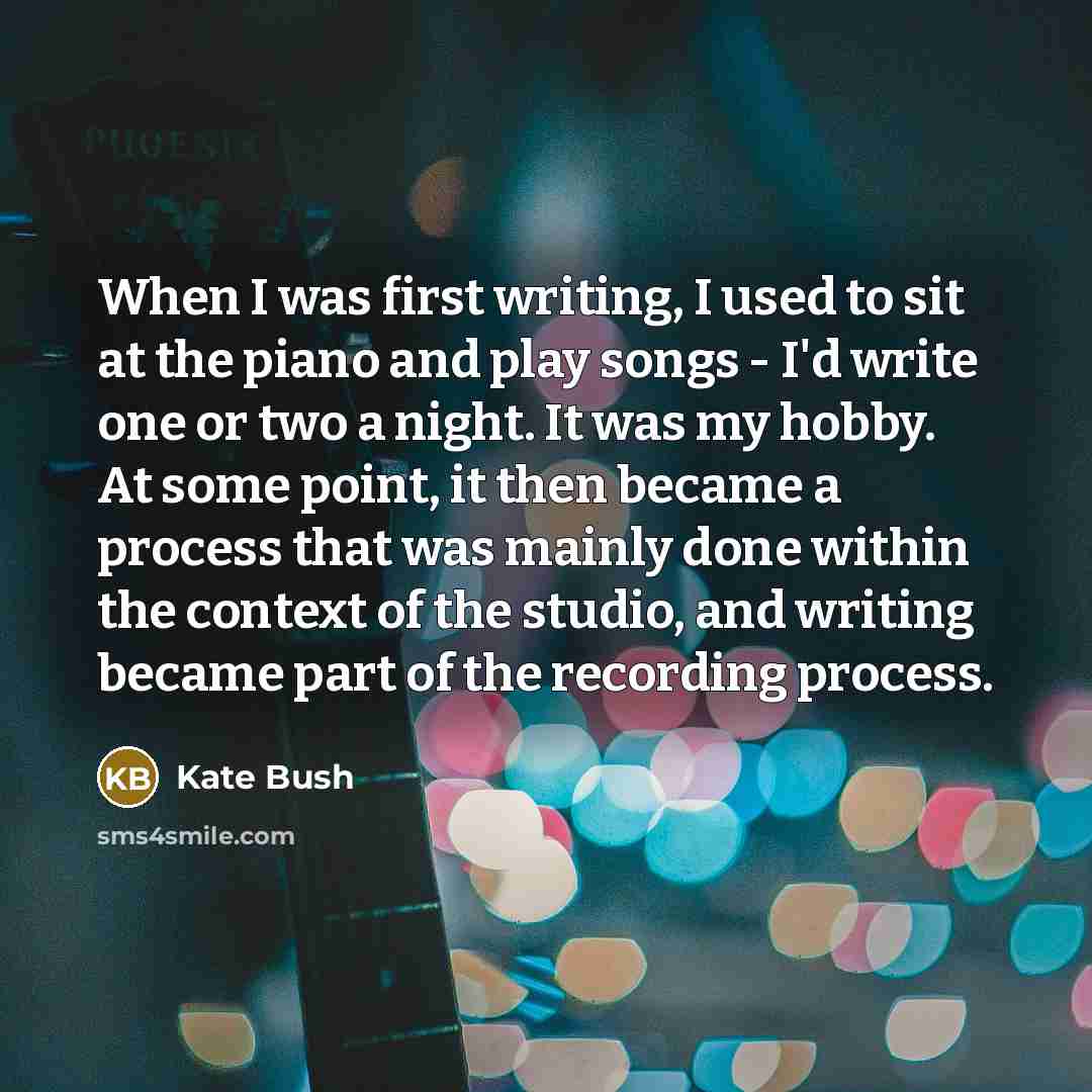 “When I was first writing, I used to sit at the piano and play songs - I'd write one or two a night. It was my hobby. At some point, it then became a process that was mainly done within the context of the studio, and writing became part of the recording process.” quote by Kate Bush